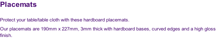 Placemats

Protect your table/table cloth with these hardboard placemats.  
Our placemats are 190mm x 227mm, 3mm thick with hardboard bases, curved edges and a high gloss 
finish.
