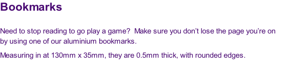 Bookmarks

Need to stop reading to go play a game?  Make sure you don’t lose the page you’re on 
by using one of our aluminium bookmarks.
Measuring in at 130mm x 35mm, they are 0.5mm thick, with rounded edges.
