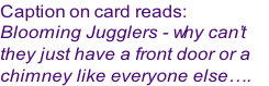 Caption on card reads:
Blooming Jugglers - why can’t 
they just have a front door or a 
chimney like everyone else….
