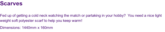 Scarves

Fed up of getting a cold neck watching the match or partaking in your hobby?  You need a nice light 
weight soft polyester scarf to help you keep warm!
Dimensions: 1440mm x 160mm
