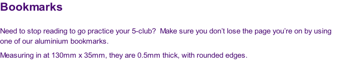 Bookmarks

Need to stop reading to go practice your 5-club?  Make sure you don’t lose the page you’re on by using 
one of our aluminium bookmarks.
Measuring in at 130mm x 35mm, they are 0.5mm thick, with rounded edges.
